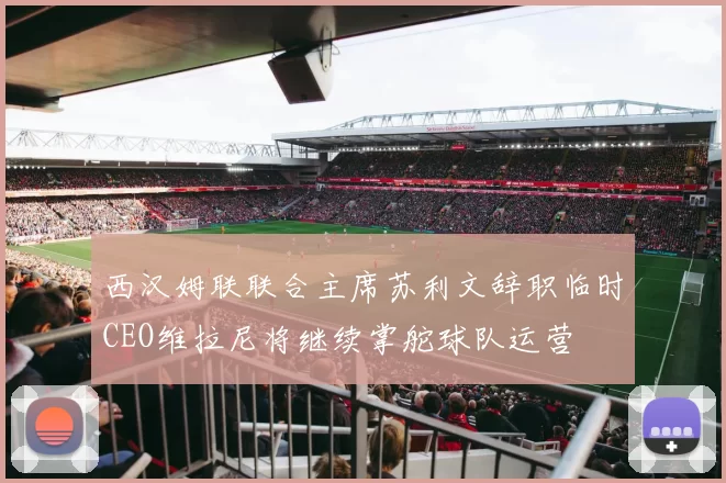 西汉姆联联合主席苏利文辞职临时CEO维拉尼将继续掌舵球队运营