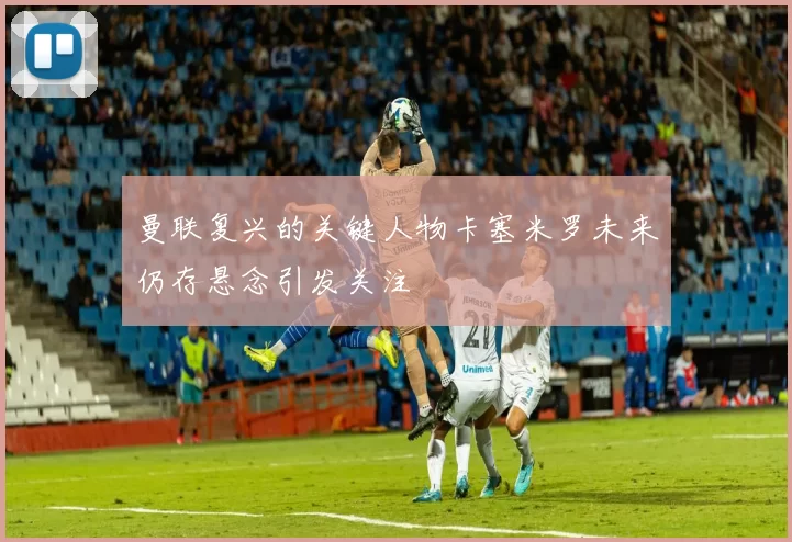 曼联复兴的关键人物卡塞米罗未来仍存悬念引发关注