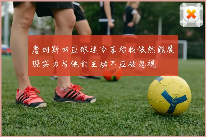 詹姆斯回应球迷冷落称我依然能展现实力与他们互动不应被忽视