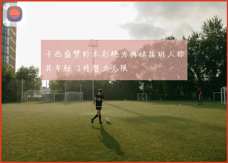卡西盛赞铃木彩艳为裤袜接班人称其年轻门将潜力无限