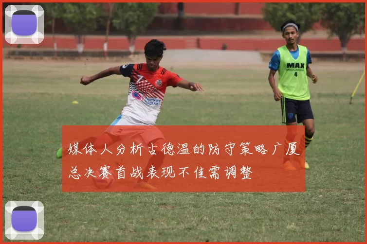 媒体人分析古德温的防守策略广厦总决赛首战表现不佳需调整