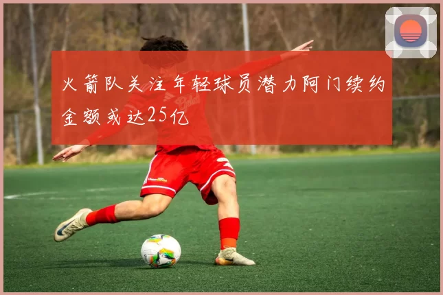 火箭队关注年轻球员潜力阿门续约金额或达25亿