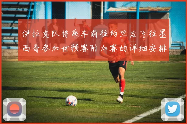 伊拉克队将乘车前往约旦后飞往墨西哥参加世预赛附加赛的详细安排