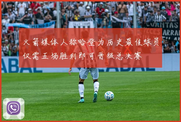 火箭媒体人称哈登为历史最佳球员仅需五场胜利即可晋级总决赛