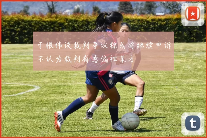于根伟谈裁判争议称或将继续申诉不认为裁判有意偏袒某方