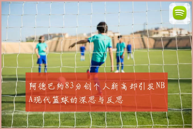 阿德巴约83分创个人新高却引发NBA现代篮球的深思与反思