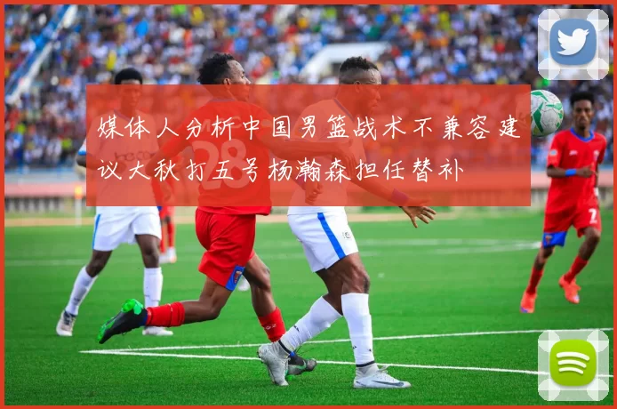 媒体人分析中国男篮战术不兼容建议大秋打五号杨瀚森担任替补