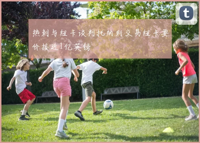 热刺与纽卡谈判托纳利交易纽卡要价接近1亿英镑