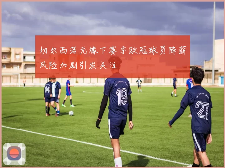 切尔西若无缘下赛季欧冠球员降薪风险加剧引发关注