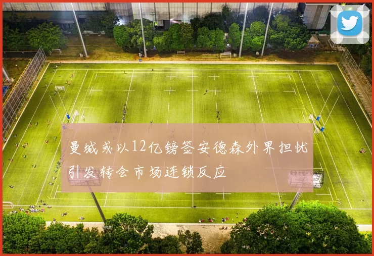 曼城或以12亿镑签安德森外界担忧引发转会市场连锁反应