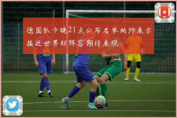 德国队今晚21点公布名单纳帅表示接近世界杯阵容期待表现
