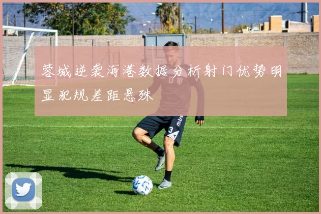 蓉城逆袭海港数据分析射门优势明显犯规差距悬殊