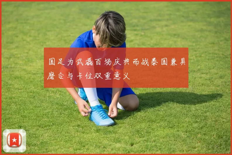国足为武磊百场庆典而战泰国兼具磨合与卡位双重意义