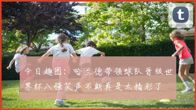 今日趣图：哈兰德带领球队晋级世界杯八强笑声不断真是太精彩了