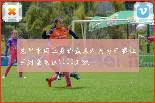 意甲中前卫身价盘点科内与巴雷拉并列最高达5000万欧