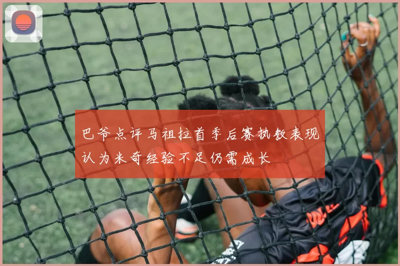 巴爷点评马祖拉首季后赛执教表现认为米奇经验不足仍需成长