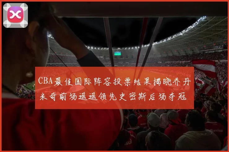 CBA最佳国际阵容投票结果揭晓乔丹米奇前场遥遥领先史密斯后场夺冠