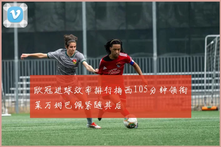欧冠进球效率排行梅西105分钟领衔莱万姆巴佩紧随其后
