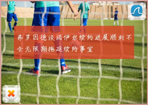 弗罗因德谈诺伊尔续约进展顺利不会无限期拖延续约事宜