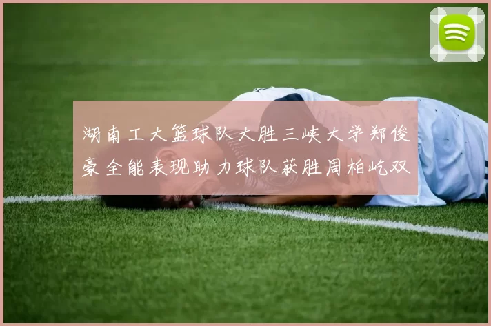 湖南工大篮球队大胜三峡大学郑俊豪全能表现助力球队获胜周柏屹双十数据展现实力