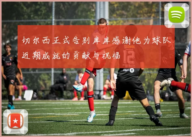 切尔西正式告别库库感谢他为球队近期成就的贡献与祝福