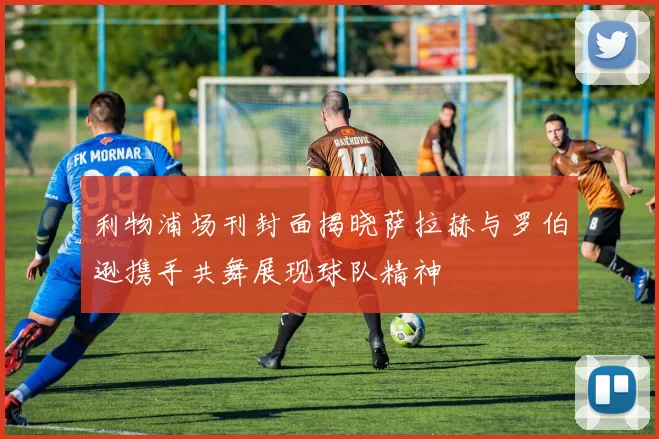 利物浦场刊封面揭晓萨拉赫与罗伯逊携手共舞展现球队精神