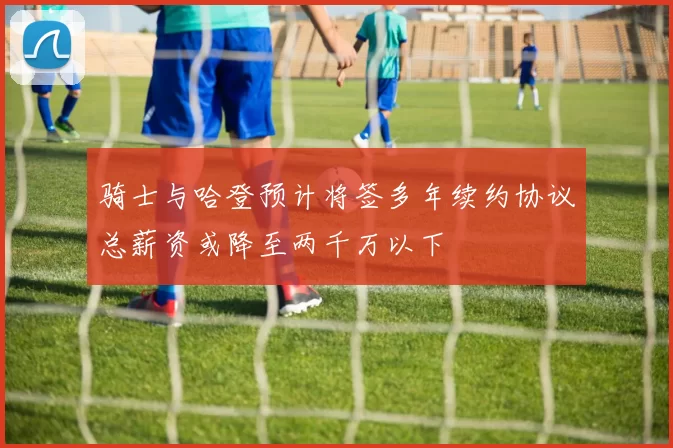 骑士与哈登预计将签多年续约协议总薪资或降至两千万以下