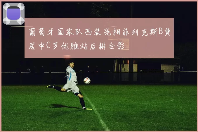 葡萄牙国家队西装亮相菲利克斯B费居中C罗优雅站后排合影