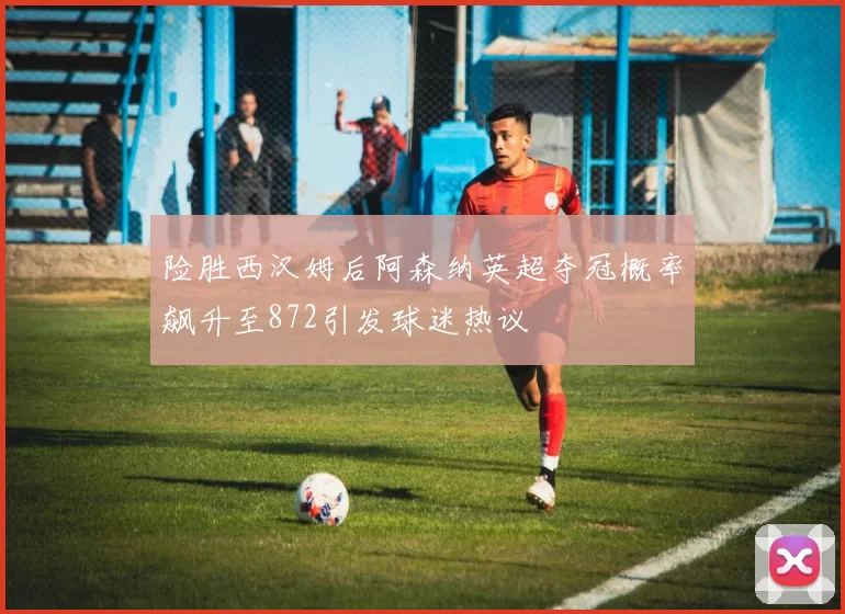 险胜西汉姆后阿森纳英超夺冠概率飙升至872引发球迷热议