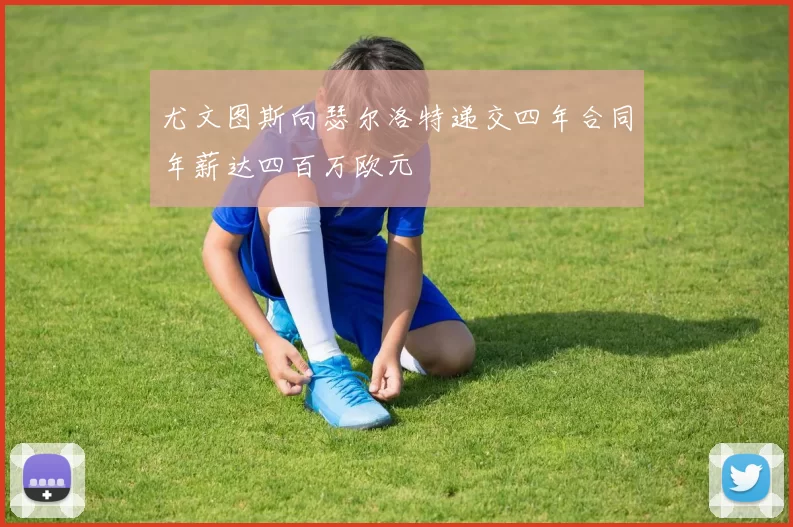 尤文图斯向瑟尔洛特递交四年合同年薪达四百万欧元